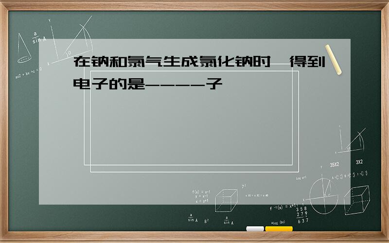在钠和氯气生成氯化钠时,得到电子的是----子