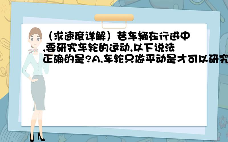 （求速度详解）若车辆在行进中,要研究车轮的运动,以下说法正确的是?A,车轮只做平动是才可以研究.B,车轮只做转动是才可以研究.C,车轮的平动可以用质点模型分析D,车轮的转动可以用质点模