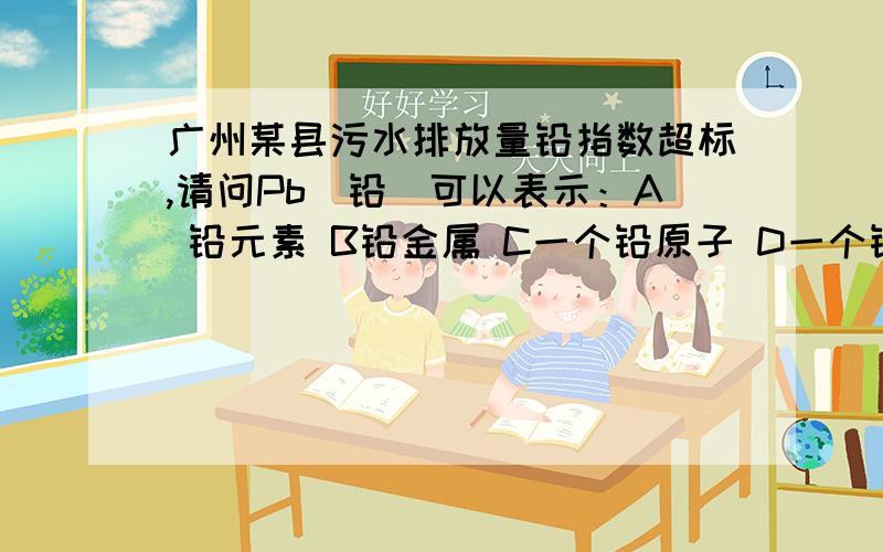 广州某县污水排放量铅指数超标,请问Pb（铅）可以表示：A 铅元素 B铅金属 C一个铅原子 D一个铅分子