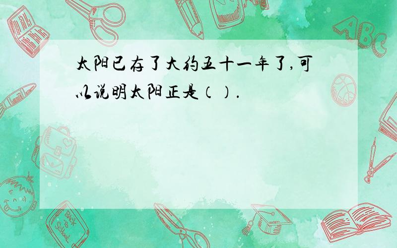 太阳已存了大约五十一年了,可以说明太阳正是（）.