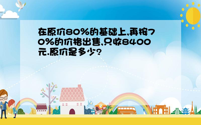 在原价80％的基础上,再按70％的价格出售,只收8400元.原价是多少?