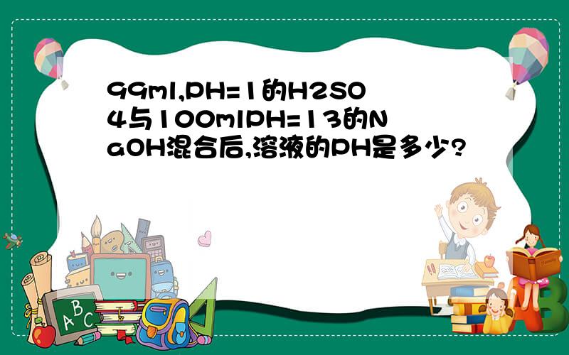 99ml,PH=1的H2SO4与100mlPH=13的NaOH混合后,溶液的PH是多少?