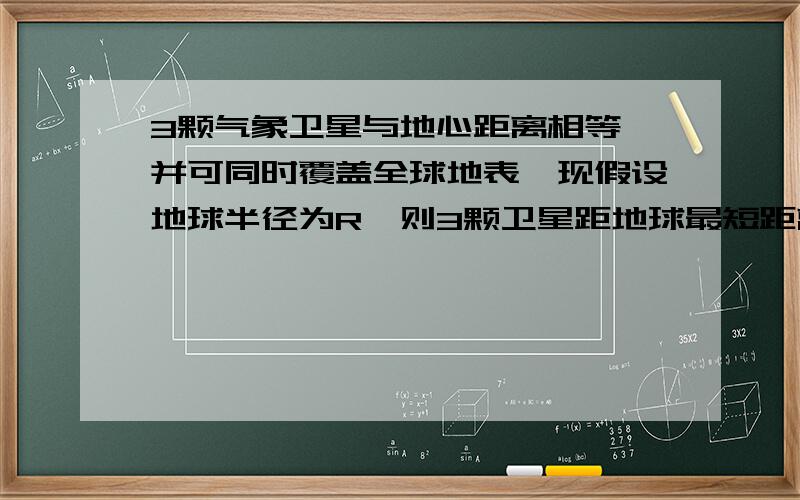 3颗气象卫星与地心距离相等,并可同时覆盖全球地表,现假设地球半径为R,则3颗卫星距地球最短距离为：画出地球（圆）的外切正三角形,连接一个顶点和圆心,根据30°所对的边等于斜边的一半,