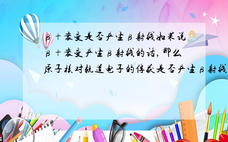 β+衰变是否产生β射线如果说β+衰变产生β射线的话，那么原子核对轨道电子的俘获是否产生β射线