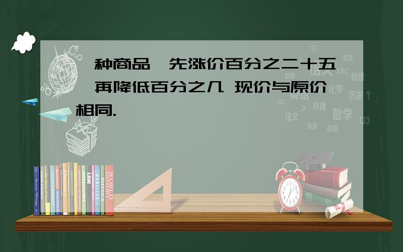 一种商品,先涨价百分之二十五,再降低百分之几 现价与原价相同.