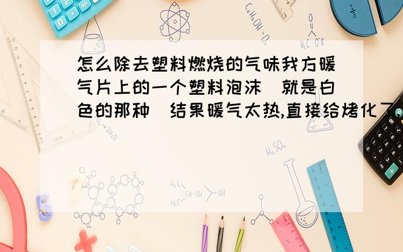 怎么除去塑料燃烧的气味我方暖气片上的一个塑料泡沫（就是白色的那种）结果暖气太热,直接给烤化了,弄的满屋子全是那种塑料燃烧的味道,弄的我干什么都不好受?请我怎么去除这个味道,