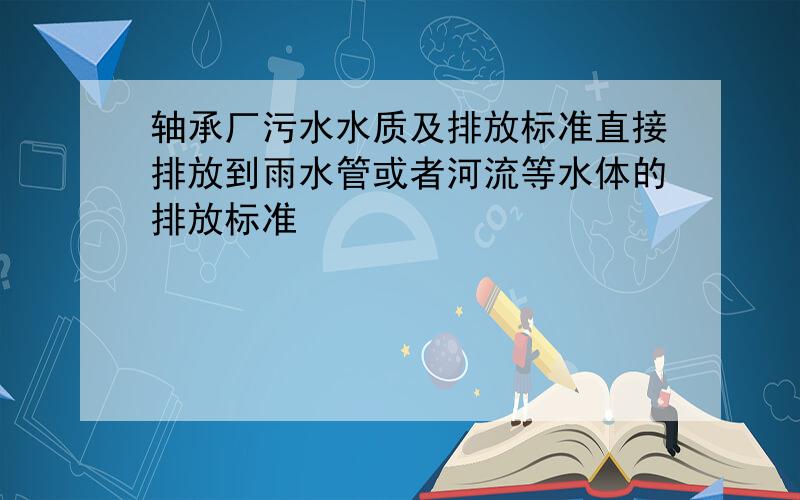 轴承厂污水水质及排放标准直接排放到雨水管或者河流等水体的排放标准