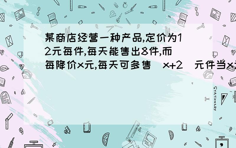 某商店经营一种产品,定价为12元每件,每天能售出8件,而每降价x元,每天可多售（x+2)元件当x为何值时,商家当x为何值时,商家的总收入最多