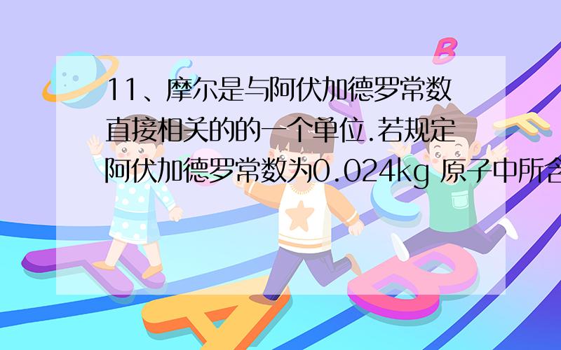 11、摩尔是与阿伏加德罗常数直接相关的的一个单位.若规定阿伏加德罗常数为0.024kg 原子中所含碳原子的数目,则下列说法正确的是（ ）A 标准状况下气体的摩尔体积为22.4LB NH3的摩尔质量为17g