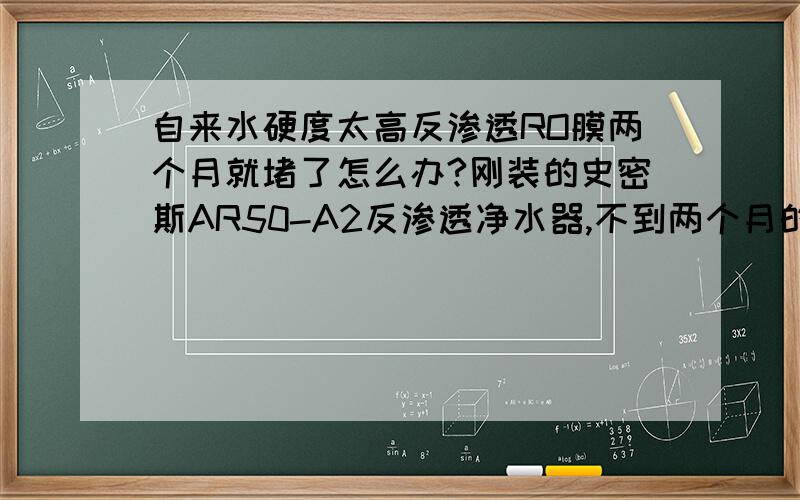 自来水硬度太高反渗透RO膜两个月就堵了怎么办?刚装的史密斯AR50-A2反渗透净水器,不到两个月的时间,每天用大概用其自带净水桶一半左右的水（也就烧个水喝、煮个稀饭之类）；这一阵发现