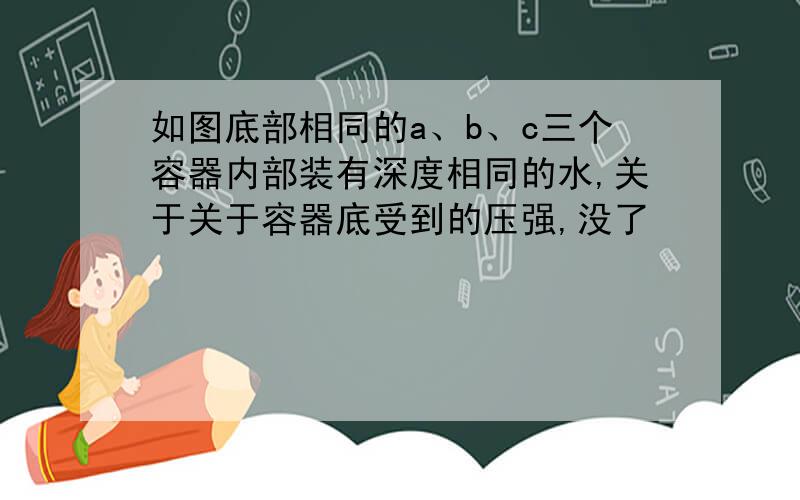 如图底部相同的a、b、c三个容器内部装有深度相同的水,关于关于容器底受到的压强,没了