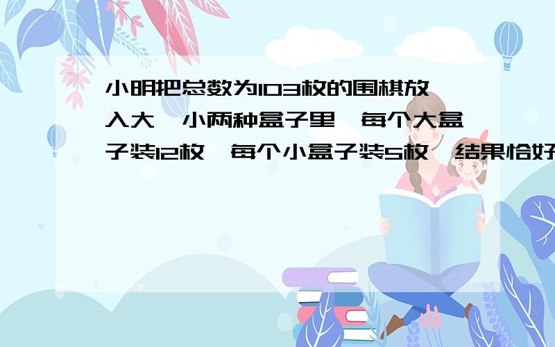 小明把总数为103枚的围棋放入大、小两种盒子里,每个大盒子装12枚,每个小盒子装5枚,结果恰好装完,那么大大盒子,有多少个?小盒子有多少个?