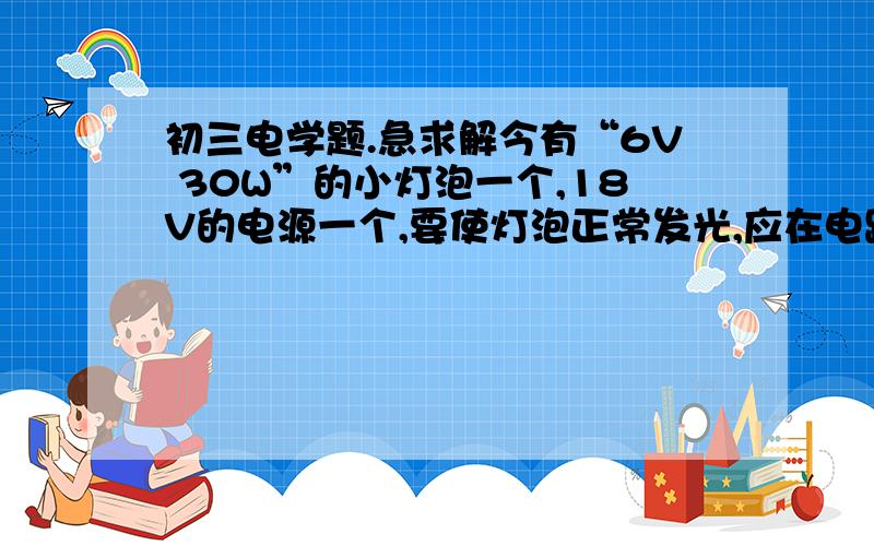 初三电学题.急求解今有“6V 30W”的小灯泡一个,18V的电源一个,要使灯泡正常发光,应在电路中连入一个多大的电阻?这个电阻在一分钟内消耗的电能多大?第一个问题解出来了,不知道对不对.第