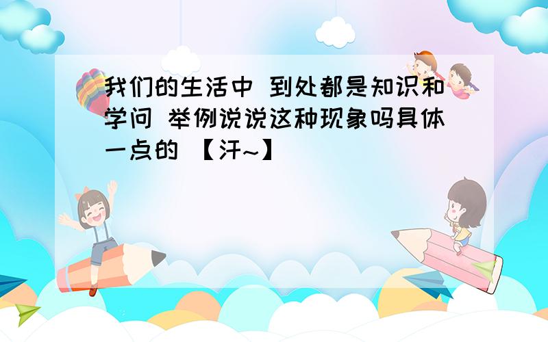 我们的生活中 到处都是知识和学问 举例说说这种现象吗具体一点的 【汗~】