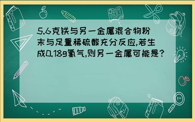 5.6克铁与另一金属混合物粉末与足量稀硫酸充分反应,若生成0.18g氢气,则另一金属可能是?