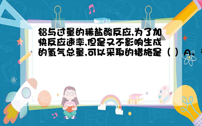 铝与过量的稀盐酸反应,为了加快反应速率,但是又不影响生成的氢气总量,可以采取的措施是（ ）A．升高温度B．加入适量的水C．加入少量CuSO4溶液D．加入浓度较大的盐酸为什么C不行?