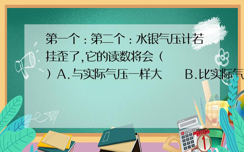 第一个：第二个：水银气压计若挂歪了,它的读数将会（   ）A.与实际气压一样大     B.比实际气压小        C.比实际气压大