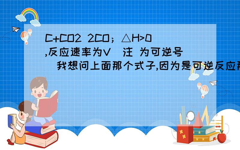 C+CO2 2CO；△H>0,反应速率为V（注 为可逆号）我想问上面那个式子,因为是可逆反应那么正向是△H>0,所以反向是△H