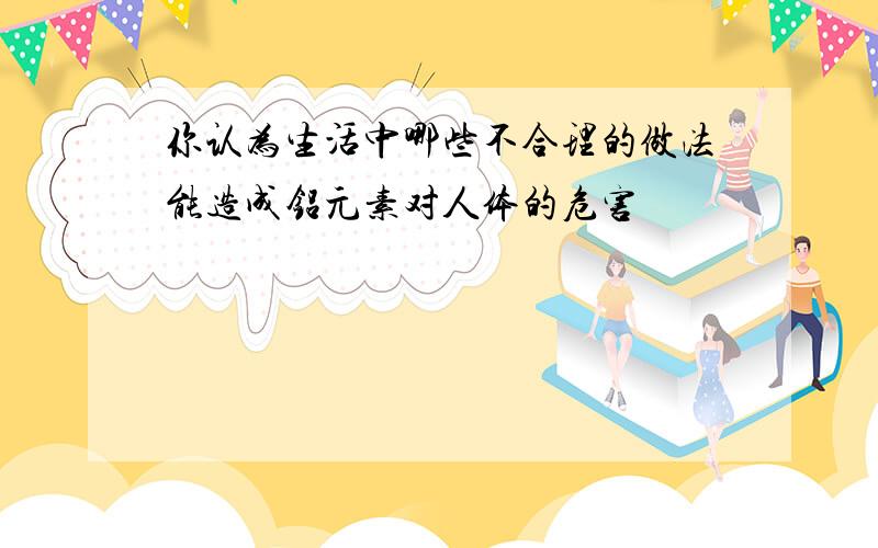 你认为生活中哪些不合理的做法能造成铝元素对人体的危害