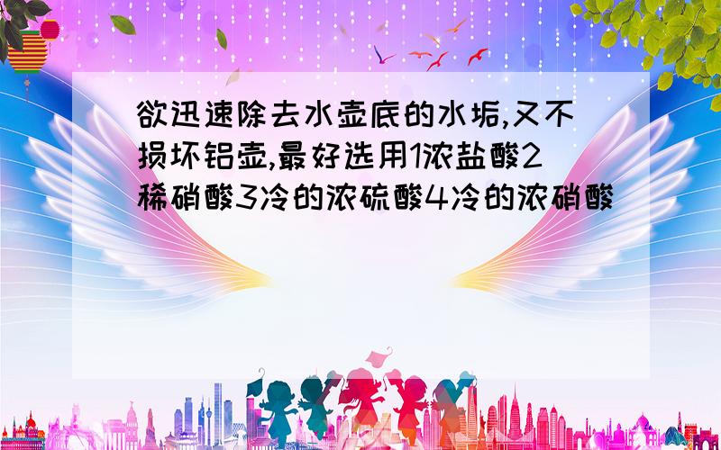 欲迅速除去水壶底的水垢,又不损坏铝壶,最好选用1浓盐酸2稀硝酸3冷的浓硫酸4冷的浓硝酸