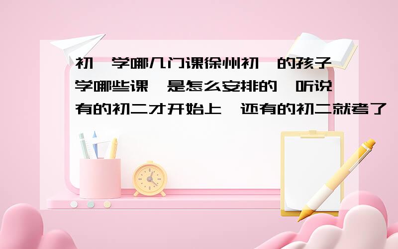 初一学哪几门课徐州初一的孩子学哪些课,是怎么安排的,听说有的初二才开始上,还有的初二就考了,不太清楚,分数比例是多少,体育什么时间考,考什么,总分多少分啊.