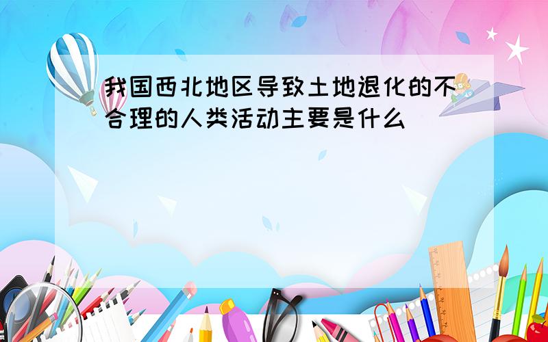 我国西北地区导致土地退化的不合理的人类活动主要是什么