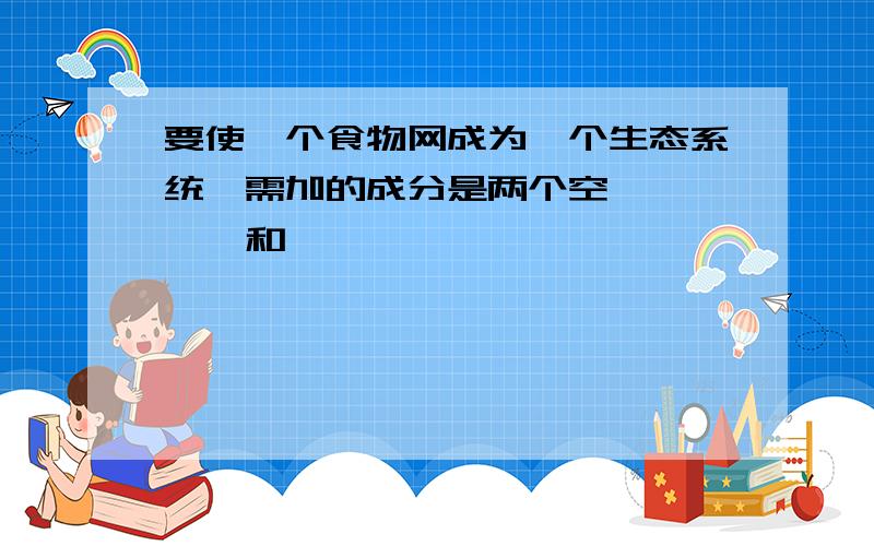 要使一个食物网成为一个生态系统,需加的成分是两个空,————和————