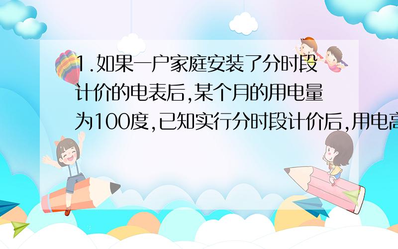 1.如果一户家庭安装了分时段计价的电表后,某个月的用电量为100度,已知实行分时段计价后,用电高峰时段的电费单价为0.61元,用电低谷时段的电费单价为0.30元,如果这户角家庭这个月用电高峰