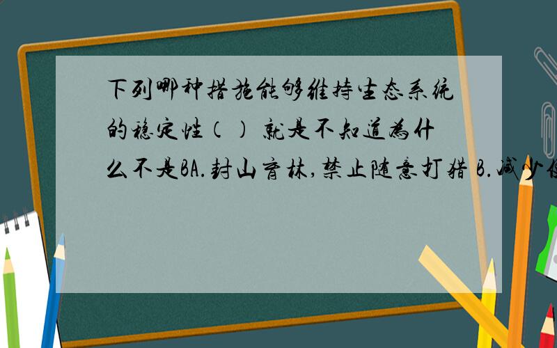 下列哪种措施能够维持生态系统的稳定性（） 就是不知道为什么不是BA.封山育林,禁止随意打猎 B.减少使用农药,控制环境污染 C.大量植树,增加绿地面积 D.毁林开荒,增加耕地面积