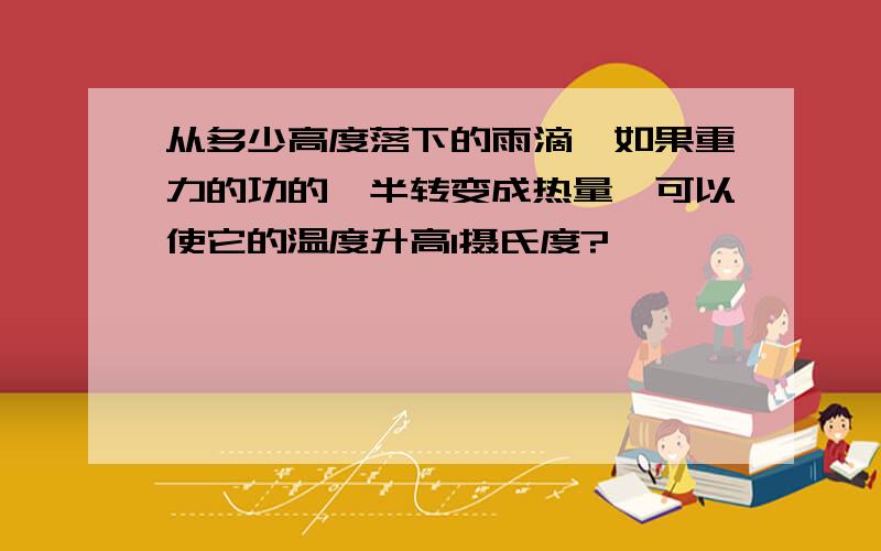 从多少高度落下的雨滴,如果重力的功的一半转变成热量,可以使它的温度升高1摄氏度?