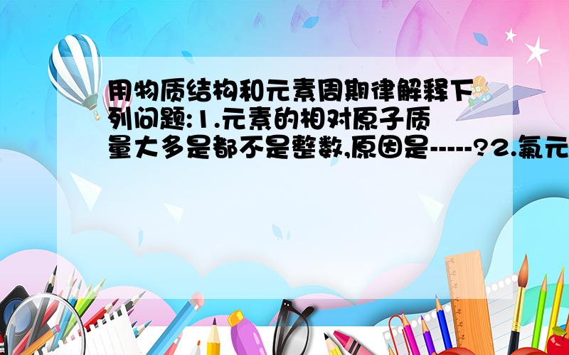 用物质结构和元素周期律解释下列问题:1.元素的相对原子质量大多是都不是整数,原因是-----?2.氟元素没有正化合价,原因是-----?3.Be(OH)2和NaOH反应生成Na2BeO2和水的反应能够发生的原因是----?