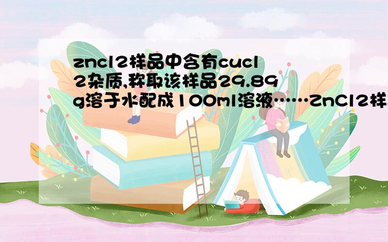 zncl2样品中含有cucl2杂质,称取该样品29.89g溶于水配成100ml溶液……ZnCl2样品中含有CuCl2杂质,称取该样品29.89g溶于水配成100ml溶液,然后向此溶液中加入一定量纯锌片,完全反应后耗去1.30g锌.求：1