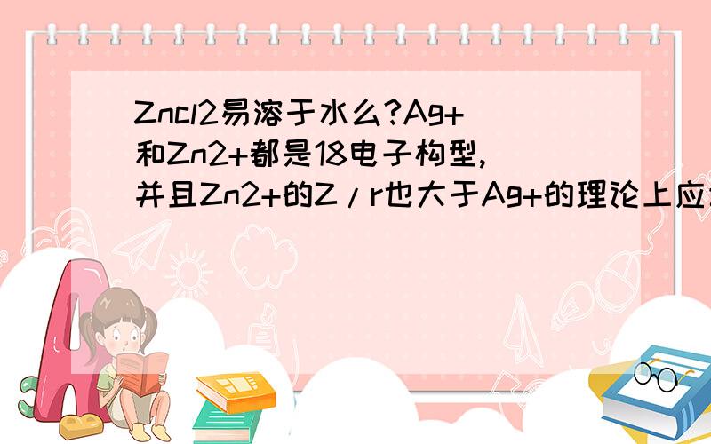 Zncl2易溶于水么?Ag+和Zn2+都是18电子构型,并且Zn2+的Z/r也大于Ag+的理论上应该Zncl2离子键强于Agcl,为什么Agcl是难容物质,而离子键强于Agcl的却是易溶物质