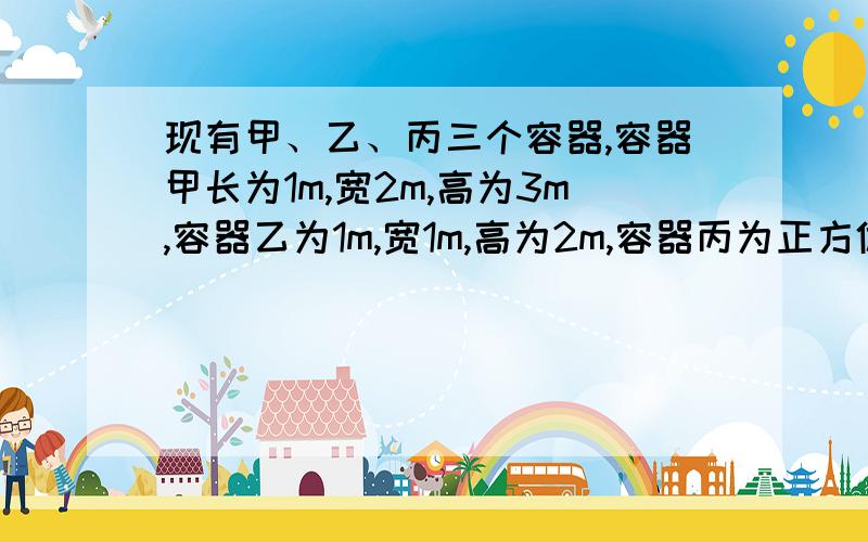 现有甲、乙、丙三个容器,容器甲长为1m,宽2m,高为3m,容器乙为1m,宽1m,高为2m,容器丙为正方体,现将甲、乙均盛满谁后全部倒入容器丙内刚好盛满,求容器丙的棱长