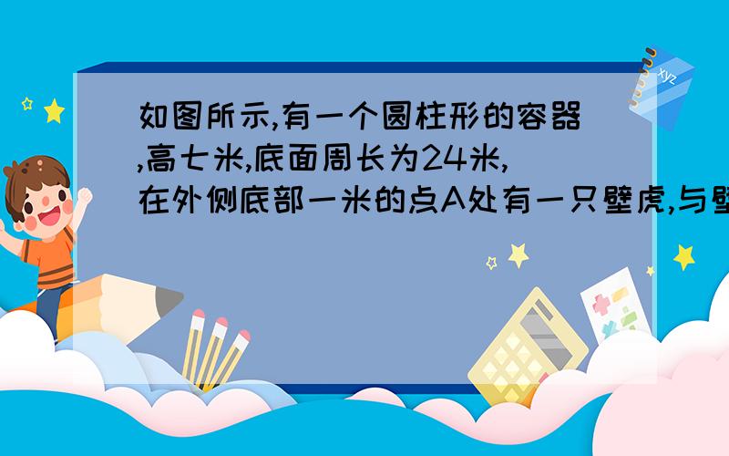 如图所示,有一个圆柱形的容器,高七米,底面周长为24米,在外侧底部一米的点A处有一只壁虎,与壁虎相对的圆柱形容器的上口外侧距上口处1米的点B有一食物,试求它吃到食物所走的最短路程.