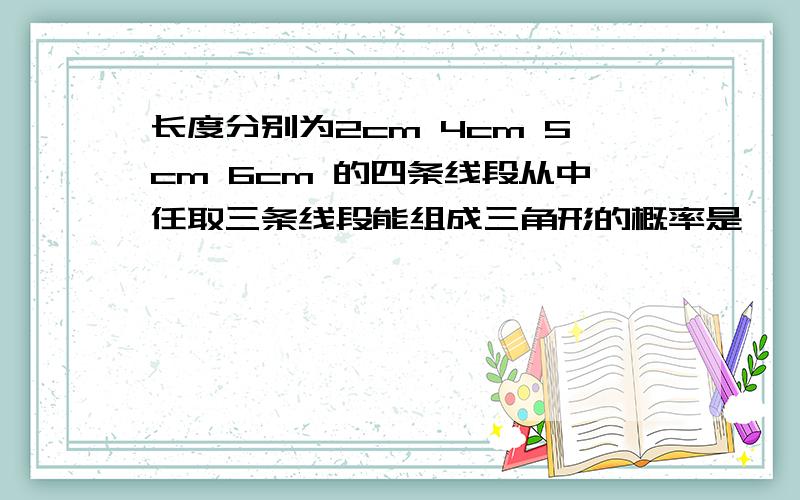 长度分别为2cm 4cm 5cm 6cm 的四条线段从中任取三条线段能组成三角形的概率是