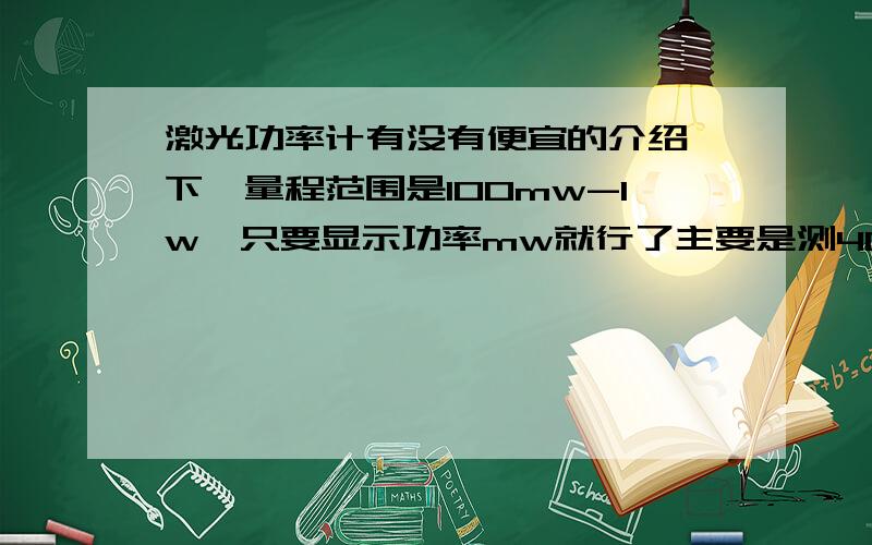 激光功率计有没有便宜的介绍一下,量程范围是100mw-1w,只要显示功率mw就行了主要是测405nm-660nm的可见光范围.淘宝上的基本是测880打上的……