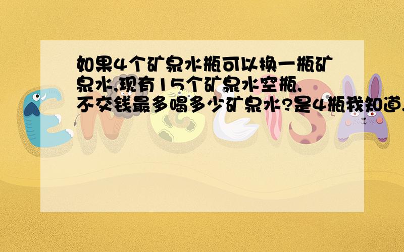 如果4个矿泉水瓶可以换一瓶矿泉水,现有15个矿泉水空瓶,不交钱最多喝多少矿泉水?是4瓶我知道,但是我想探讨的是：如果他上来就换一瓶喝,那他将可以喝到4瓶最后有三个空瓶如果他上来换3