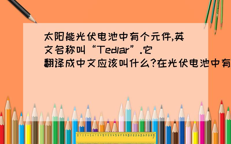 太阳能光伏电池中有个元件,英文名称叫“Tedlar”.它翻译成中文应该叫什么?在光伏电池中有什么作用?