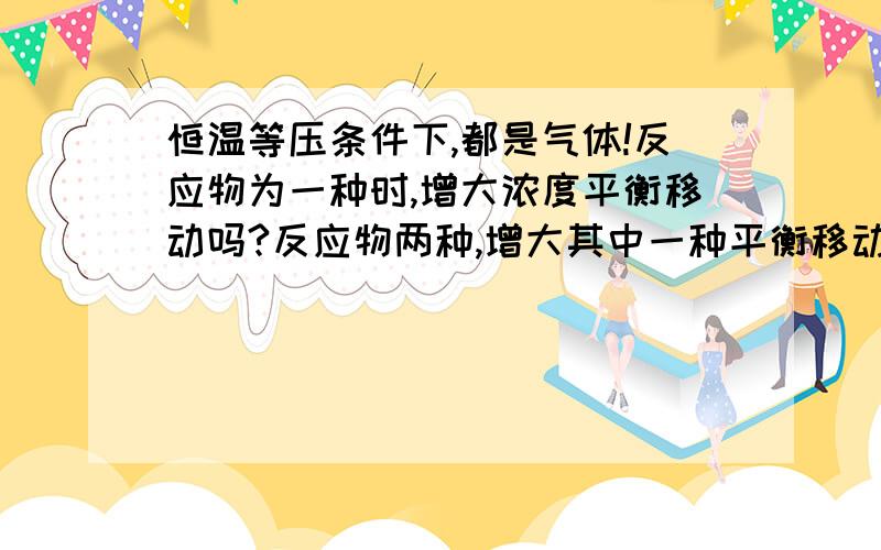 恒温等压条件下,都是气体!反应物为一种时,增大浓度平衡移动吗?反应物两种,增大其中一种平衡移动吗?看清楚!没有高三以上的就不用回答了