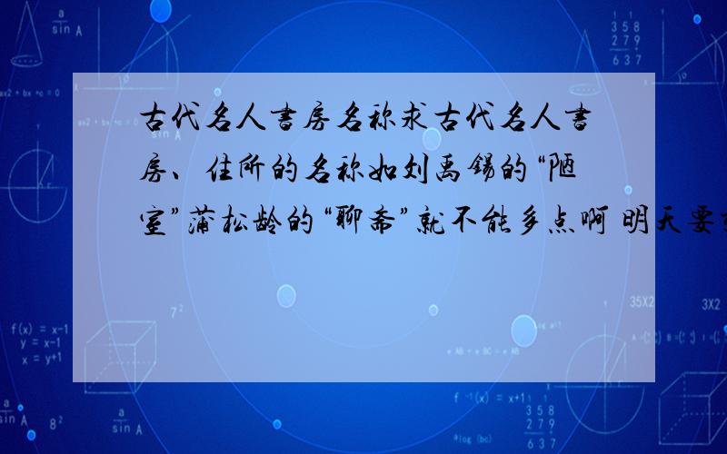 古代名人书房名称求古代名人书房、住所的名称如刘禹锡的“陋室”蒲松龄的“聊斋”就不能多点啊 明天要交的 重复的不要说,就为赚那两分啊不然我可去检举