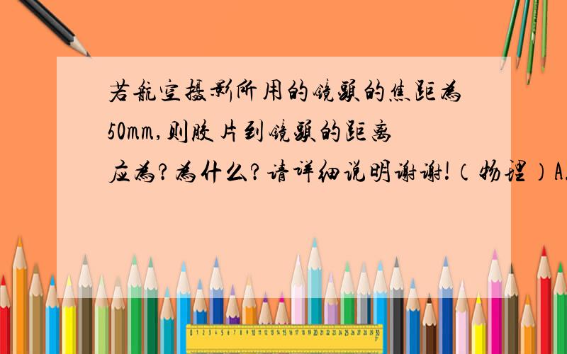 若航空摄影所用的镜头的焦距为50mm,则胶片到镜头的距离应为?为什么?请详细说明谢谢!（物理）A.略大于50mmB.略小于50mmC.刚好50mmD.大于10mm再请问一下胶片到镜头的距离是什么意思?