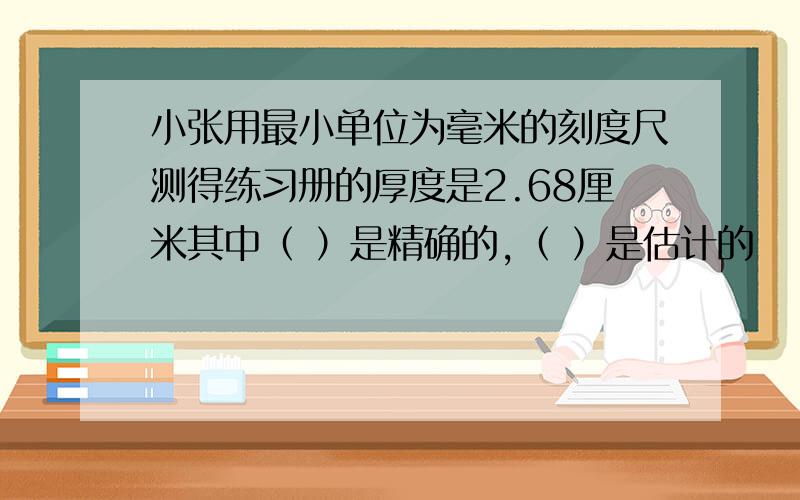 小张用最小单位为毫米的刻度尺测得练习册的厚度是2.68厘米其中（ ）是精确的,（ ）是估计的