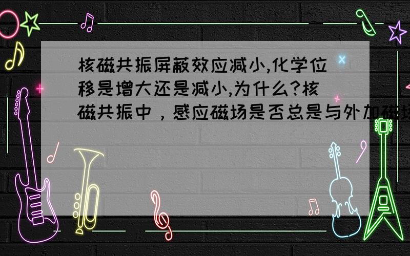 核磁共振屏蔽效应减小,化学位移是增大还是减小,为什么?核磁共振中，感应磁场是否总是与外加磁场相反？