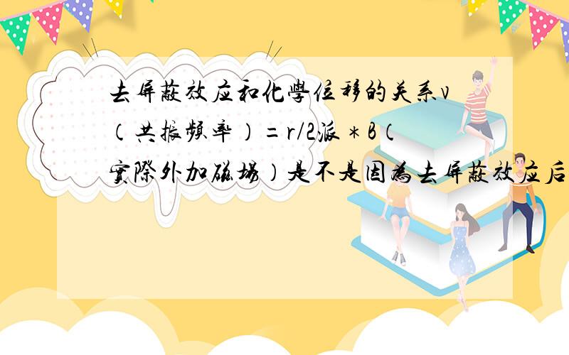 去屏蔽效应和化学位移的关系v（共振频率）=r/2派＊B（实际外加磁场）是不是因为去屏蔽效应后B值变大,故v变大,所以化学位移变大了?