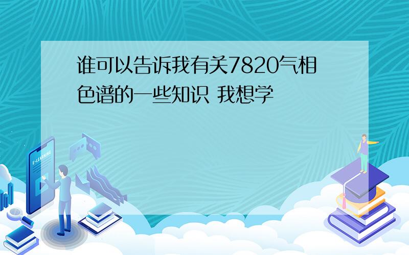 谁可以告诉我有关7820气相色谱的一些知识 我想学