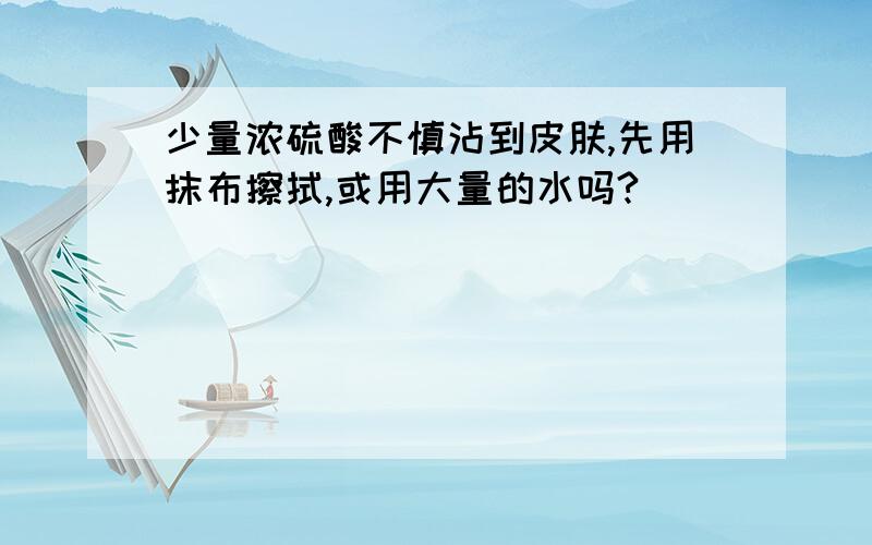 少量浓硫酸不慎沾到皮肤,先用抹布擦拭,或用大量的水吗?