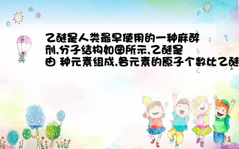 乙醚是人类最早使用的一种麻醉剂,分子结构如图所示,乙醚是由 种元素组成,各元素的原子个数比乙醚是人类最早使用的一种麻醉剂,分子结构如图所示,乙醚是由 种元素组成,各元素的原子个