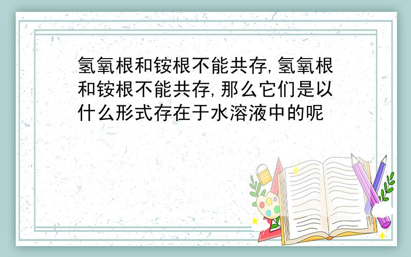 氢氧根和铵根不能共存,氢氧根和铵根不能共存,那么它们是以什么形式存在于水溶液中的呢