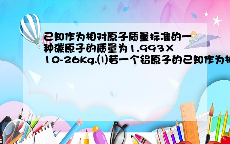 已知作为相对原子质量标准的一种碳原子的质量为1.993×10-26Kg.⑴若一个铝原子的已知作为相对原子质量标准的一种碳原子的质量为1.993×10-26Kg.⑴若一个铝原子的质量为4.482×10-26Kg,则铝原子的